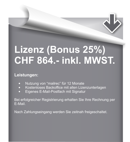 Lizenz (Bonus 25%) CHF 864.- inkl. MWST.  Leistungen:  •	Nutzung von “mailrec” für 12 Monate •	Kostenloses Backoffice mit allen Lizenzunterlagen •	Eigenes E-Mail-Postfach mit Signatur  Bei erfolgreicher Registrierung erhalten Sie Ihre Rechnung per E-Mail.  Nach Zahlungseingang werden Sie zeitnah freigeschaltet.