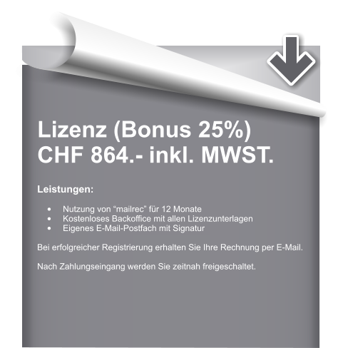 Lizenz (Bonus 25%) CHF 864.- inkl. MWST.  Leistungen:  •	Nutzung von “mailrec” für 12 Monate •	Kostenloses Backoffice mit allen Lizenzunterlagen •	Eigenes E-Mail-Postfach mit Signatur  Bei erfolgreicher Registrierung erhalten Sie Ihre Rechnung per E-Mail.  Nach Zahlungseingang werden Sie zeitnah freigeschaltet.